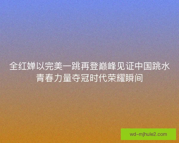 全红婵以完美一跳再登巅峰见证中国跳水青春力量夺冠时代荣耀瞬间