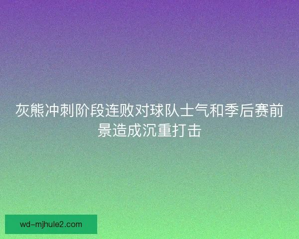 灰熊冲刺阶段连败对球队士气和季后赛前景造成沉重打击